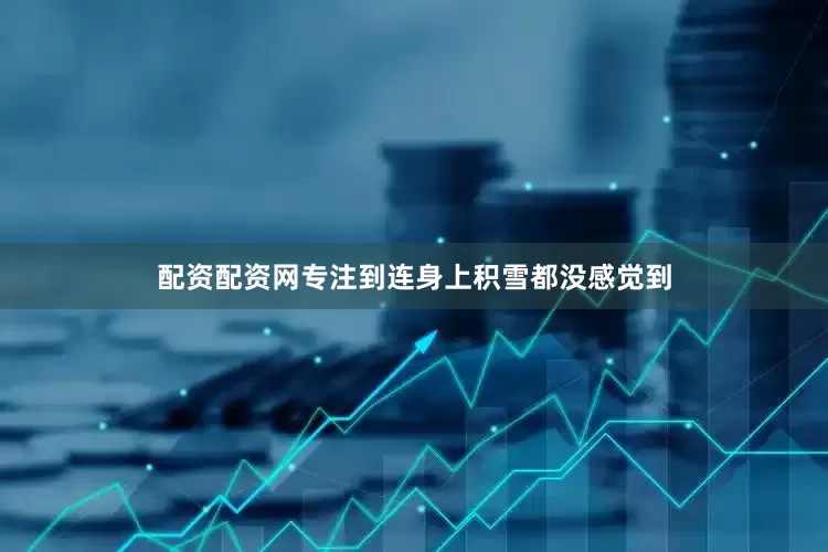 配资配资网专注到连身上积雪都没感觉到